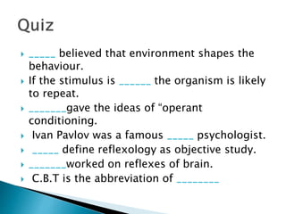  _____ believed that environment shapes the
behaviour.
 If the stimulus is ______ the organism is likely
to repeat.
 _______gave the ideas of “operant
conditioning.
 Ivan Pavlov was a famous _____ psychologist.
 _____ define reflexology as objective study.
 _______worked on reflexes of brain.
 C.B.T is the abbreviation of ________
 