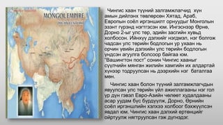 Чингис хаан түүний залгамжлагчид хүн
амын дийлэнх төвлөрсөн Хятад, Араб,
Европын соёл иргэншилт орнуудыг Монголын
эзэнт гүрэнд нэгтгэсэн юм. Ингэснээр Өрнө,
Дорно 2-ыг улс төр, эдийн засгийн хувьд
холбосон. Ийнхүү дэлхийг нэгдмэл, нэг болгож
чадсан улс төрийн бодлогын ур ухаан нь
орчин үеийн дэлхийн улс төрийн бодлогын
үндсэн агуулга болсоор байгаа юм.
“Вашингтон пост” сонин Чингис хааныг
сүүлчийн мянган жилийн хамгийн их алдартай
хүнээр тодруулсан нь дээрхийн нэг баталгаа
мөн.
Чингис хаан болон түүний залгамжлагчдын
явуулсан улс төрийн үйл ажиллагааны нэг гол
үр дүн гэвэл Евро-Азийн чөлөөт худалдааны
асар уудам бүс бүрдүүлж, Дорно, Өрнийн
соёл иргэншлийн хэлхээ холбоог бэхжүүлсэн
явдал юм. Чингис хаан дэлхий ертөнцийг
ойртуулж нягтруулсан гэж дүгнэдэг.
 