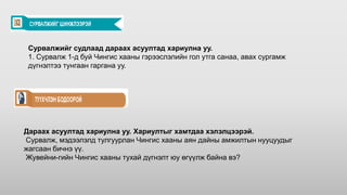 Сурвалжийг судлаад дараах асуултад хариулна уу.
1. Сурвалж 1-д буй Чингис хааны гэрээслэлийн гол утга санаа, авах сургамж
дүгнэлтээ тунгаан гаргана уу.
Дараах асуултад хариулна уу. Хариултыг хамтдаа хэлэлцээрэй.
Сурвалж, мэдээлэлд тулгуурлан Чингис хааны аян дайны амжилтын нууцуудыг
жагсаан бичнэ үү.
Жувейни-гийн Чингис хааны тухай дүгнэлт юу өгүүлж байна вэ?
 