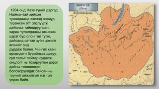 1204 онд Наху гүний дэргэд
Наймантай хийсэн
тулалдаанд эхлээд зориуд
туранхай агт олзлуулж
дайснаа тайвшруулсан,
харин тулалдааны өмнөхөн
цэрэг бүр олон гал түлж,
дайсанд сэтгэл зүйн цохилт
өгснийг энд
дурдаж болно. Чингис хаан
өрсөлдөгч бүрийнхээ давуу,
сул талыг сайтар судалж,
онцлогт нь тохируулан цэрэг
дайны төлөвлөгөө
боловсруулдаг байсан нь
түүний амжилтын нэг гол
үндэс байв.
 
