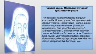 Чингис хааны Монголын түүхэнд
гүйцэтгэсэн үүрэг.
Чингис хаан тархай бутархай байдлыг
эцэслэн Их Монгол улсыг байгуулснаар нийт
Монгол угсаатан нэгэн төрийн жолоонд орж
Монгол үндэстэн төлөвших үйл явцыг
хурдасгажээ. Энэ үеэс “би Монгол хүн”,
“Монгол үндэстэн”, “Монгол нутаг” гэх үзэл
сэтгэлгээ бий болж батжин тогтжээ. Үүний үр
дүнд Жужан улс унаснаар бутарч сарнисан
Монгол овог, аймгууд түүхэндээ хамгийн том
нэгдэл нягтралыг буй болгосон юм.
 