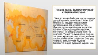 Чингис хааны дэлхийн түүхэнд
гүйцэтгэсэн үүрэг.
Чингис хааны байлдан дагууллын үр
дүнд Евразийг дамнасан 13 сая 500
мянган км квадрат газар нутагт
нэгдсэн шинэ дэг журам тогтов.
Дундад зууны ертөнц дэх үндэстэн,
шашин хоорондын дайн эцэслэж,
Монголын их амар амгалангийн үе
эхэлжээ. Үүний үр дүнд өрнө, дорнын
хооронд худалдаа, гар урлал, соёлын
харилцаа өргөжин цэцэглэв. Энэ үед
торгоны замын үүрэг түүхэнд
байгаагүй өндөр түвшинд хүрсэн юм.
 