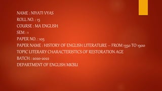 NAME : NIYATI VYAS
ROLL NO. : 15
COURSE : MA ENGLISH
SEM : 1
PAPER NO. : 105
PAPER NAME : HISTORY OF ENGLISH LITERATURE – FROM 1350 TO 1900
TOPIC LITERARY CHARACTERISTICS OF RESTORATION AGE
BATCH : 2020-2022
DEPARTMENT OF ENGLISH MKBU
 