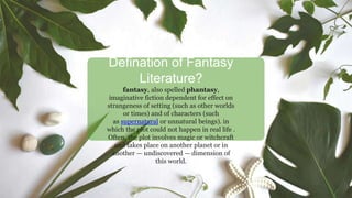 Defination of Fantasy
Literature?
fantasy, also spelled phantasy,
imaginative fiction dependent for effect on
strangeness of setting (such as other worlds
or times) and of characters (such
as supernatural or unnatural beings). in
which the plot could not happen in real life .
Often, the plot involves magic or witchcraft
and takes place on another planet or in
another — undiscovered — dimension of
this world.
 