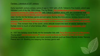 Fantasy Literature of 20th century
Early twentieth century antasy came of age in 1937 with J.R.R. Tolkien's The Hobbit, which was
followed Lord of tby the 1954 trilogy, The he Rings. The GoldenAge of the fantasy genre
occurred during the 1950s and 60s with Tolkien's addition along with are considered modC.S.
Lewis' Chronicles of Narnia, and Ursula K. Le Guin's arthsea These titles helped forge a
clear identity for the fantasy genre and erri epics. During this time period, fantasy became more
sophisticated, affected by the developments of science and technology, such as quantum
physics, new theories regarding the origins of the universe, and experiments with atomic
energy. This revised view of the world, anew attitude toward the laws of nature, opened the
human mind to much of what fantasy offers: supernatural proceedings, time-shifts, and
other worlds.
In 1977 the fantasy novel finally hit the bestseller lists with Terry Brook's Sword of Shannara.
Young adult "sword and sorcery" books such as those by Robert Jordan and David
Eddings became very popular, and more recently authors such as Diana Wynne Jones, Tamora
Pierce and J.K. Rowling are keeping the fantasy genre well
 