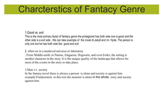 Charcterstics of Fantacy Genre
1.Good vs. evil:.
This is the most primary factor of fantacy genre the protagonist has both side one is good and the
other side is a evil side . We can take example of the novel dr.Jekyll and mr. Hyde. The person is
only one but he has both side like good and evil.
2. often set in a medieval universe or laboratory
: From Middle-earth, to Narnia, Alagaesia, Hogwarts, and even Forks, the setting is
another character in the story. It is the unique quality of the landscape that allows for
most of the events in the story to take place.
3.Man v/s society
In the fantasy novel there is always a person is alone and society is against him
example:Frankenstein in this text the monstor is alone in the whole story and society
against him
 