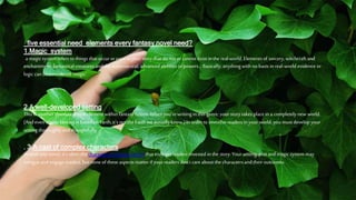 five essential need elements every fantasy novel need?
1.Magic system
a magic system refers to things that occuror exist inyourstory that do not or cannotexist inthe real world. Elements of sorcery, witchcraft and
enchantment;fantastical creaturesand the supernatural; advancedabilities or powers… Basically, anythingwith no basis in real-world evidence or
logic can be considered ‘magic’.
2.A well-developed setting
This is another absolutely vital element within fantasy fiction. Whenyou’rewriting in this genre,yourstory takes place in a completely new world.
(And even if your fantasy is based onEarth, it’s not the Earth we actuallyknow.) In order to immerse readers inyour world, you must develop your
setting thoroughlyand thoughtfully.
. 3.A cast of complex characters
As with anynovel, it’s often the characters in fantasy fiction that trulyget readers invested inthe story. Your setting, plot and magic system may
intrigueand engage readers, but noneof these aspects matter if yourreaders don’t care about the charactersand their outcomes.
 