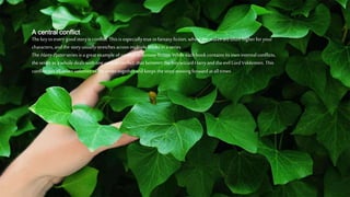 A central conflict
Thekeyto every good story is conflict. Thisis especially true infantasy fiction, wherethestakes areoften higherfor your
characters, and the story usually stretches across multiple books in a series..
TheHarryPotter series is a great example of conflict infantasy fiction. Whileeach book contains its own internal conflicts,
the series as a whole deals with one central conflict: that between the boy wizard Harryand the evil Lord Voldemort. This
conflict ties all seven volumes of the series together and keeps the story moving forward at all times.
 