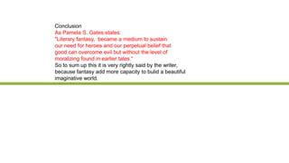 Conclusion
As Pamela S. Gates states:
"Literary fantasy, became a medium to sustain
our need for heroes and our perpetual belief that
good can overcome evil but without the level of
moralizing found in earlier tales.“
So to sum up this it is very rightly said by the writer,
because fantasy add more capacity to bulid a beautiful
imaginative world.
 