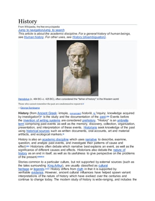 History
From Wikipedia, the free encyclopedia
Jump to navigationJump to search
This article is about the academic discipline. For a general history of human beings,
see Human history. For other uses, see History (disambiguation).
Herodotus (c. 484 BC–c. 425 BC), often considered the "father of history" in the Western world
Those who cannot remember the past are condemned to repeat it.[1]
—George Santayana
History (from Ancient Greek: ἱστορία, romanized:historíā, lit. 'inquiry; knowledge acquired
by investigation')[2]
is the study and the documentation of the past.[3][4]
Events before
the invention of writing systems are considered prehistory. "History" is an umbrella
term comprising past events as well as the memory, discovery, collection, organization,
presentation, and interpretation of these events. Historians seek knowledge of the past
using historical sources such as written documents, oral accounts, art and material
artifacts, and ecological markers.[5]
History is also an academic discipline which uses narrative to describe, examine,
question, and analyze past events, and investigate their patterns of cause and
effect.[6][7]
Historians often debate which narrative best explains an event, as well as the
significance of different causes and effects. Historians also debate the nature of
history as an end in itself, as well as its usefulness to give perspective on the problems
of the present.[6][8][9][10]
Stories common to a particular culture, but not supported by external sources (such as
the tales surrounding King Arthur), are usually classified as cultural
heritage or legends.[11][12]
History differs from myth in that it is supported by
verifiable evidence. However, ancient cultural influences have helped spawn variant
interpretations of the nature of history which have evolved over the centuries and
continue to change today. The modern study of history is wide-ranging, and includes the
 
