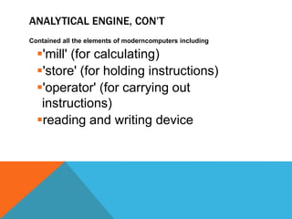 ANALYTICAL ENGINE, CON’T
Contained all the elements of moderncomputers including
'mill' (for calculating)
'store' (for holding instructions)
'operator' (for carrying out
instructions)
reading and writing device
 