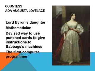 COUNTESS
ADA AUGUSTA LOVELACE
Lord Byron’s daughter
Mathematician
Devised way to use
punched cards to give
instructions to
Babbage’s machines
The ‘first computer
programmer’
 