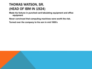 THOMAS WATSON, SR.
(HEAD OF IBM IN 1924)
Made his fortune in punched card tabulating equipment and office
equipment
Never convinced that computing machines were worth the risk.
Turned over the company to his son in mid 1950’s
 