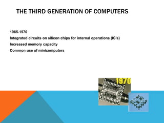 THE THIRD GENERATION OF COMPUTERS
1965-1970
Integrated circuits on silicon chips for internal operations (IC’s)
Increased memory capacity
Common use of minicomputers
 