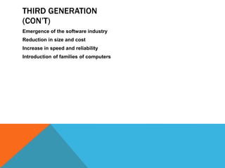 THIRD GENERATION
(CON’T)
Emergence of the software industry
Reduction in size and cost
Increase in speed and reliability
Introduction of families of computers
 