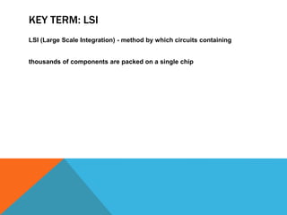 KEY TERM: LSI
LSI (Large Scale Integration) - method by which circuits containing
thousands of components are packed on a single chip
 