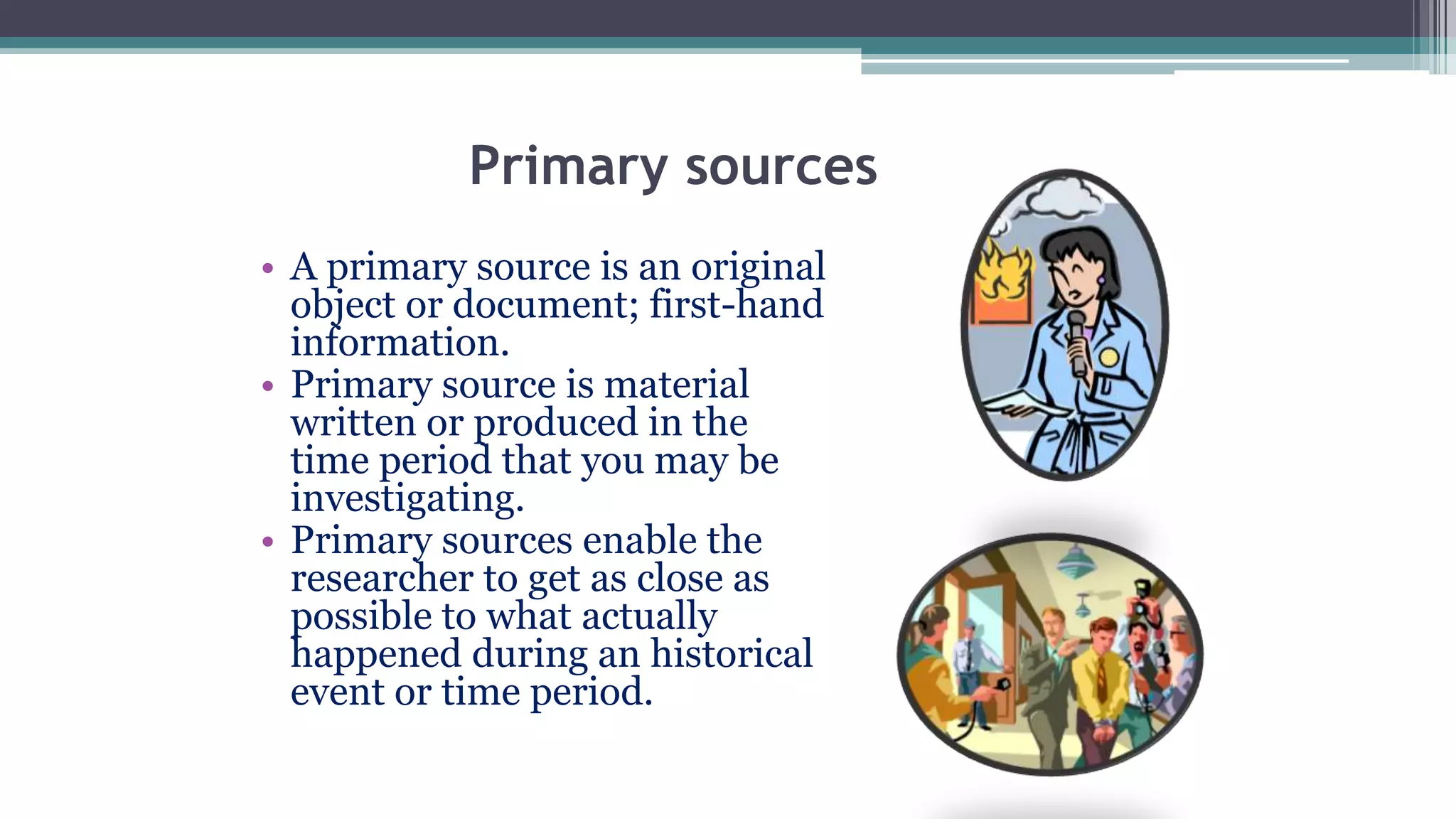 Primary sources
• A primary source is an original
object or document; first-hand
information.
• Primary source is material
written or produced in the
time period that you may be
investigating.
• Primary sources enable the
researcher to get as close as
possible to what actually
happened during an historical
event or time period.
 