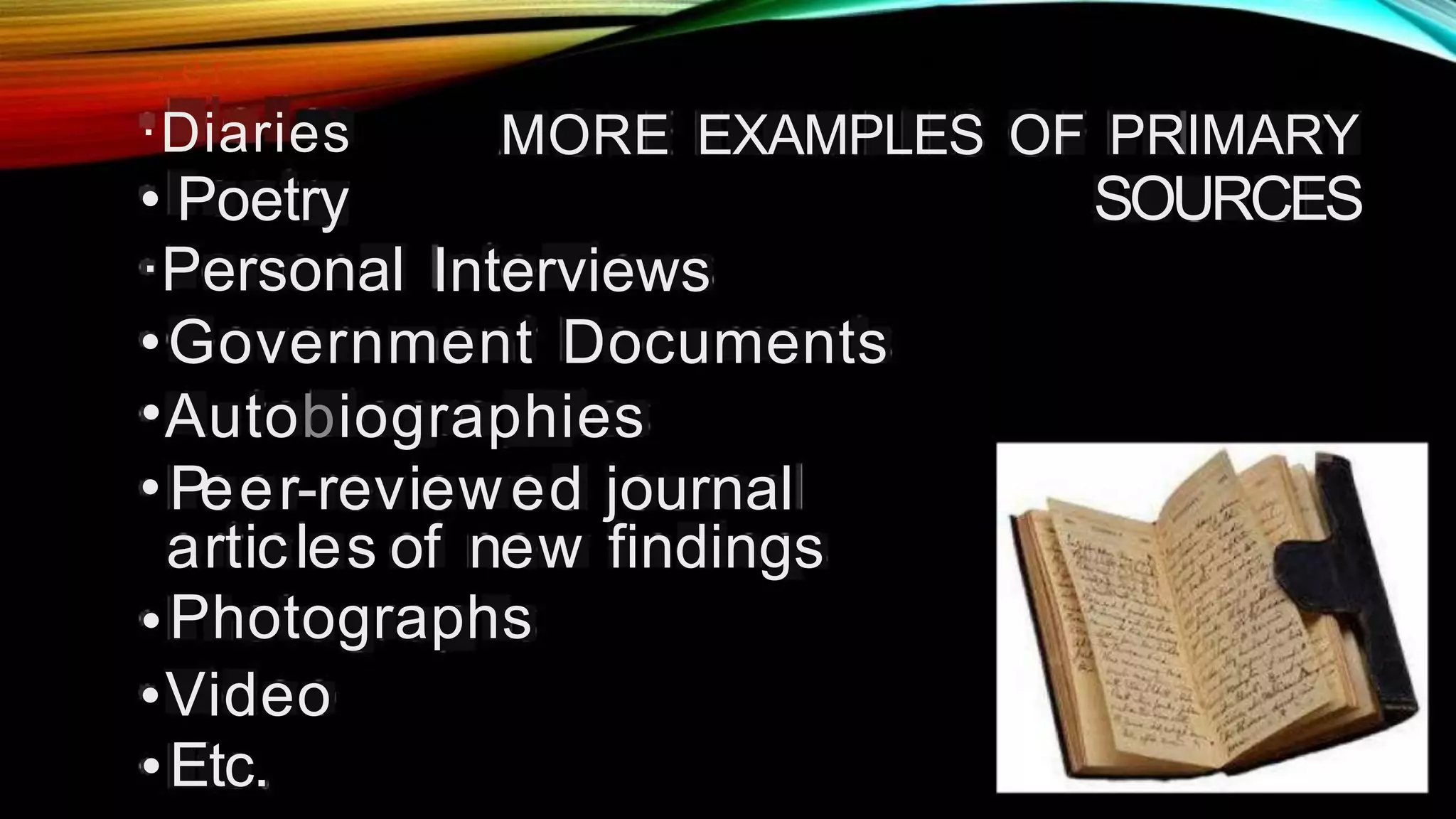 . S
a e r.
·Diaries
• Poetry
·Personal
MORE EXAMPLES OF PRIMARY
SOURCES
Interviews
•
•
•
Government Documents
Autobiographies
Peer-reviewed
articles of new
Photographs
Video
Etc.
journal
findings
•
•
•
 