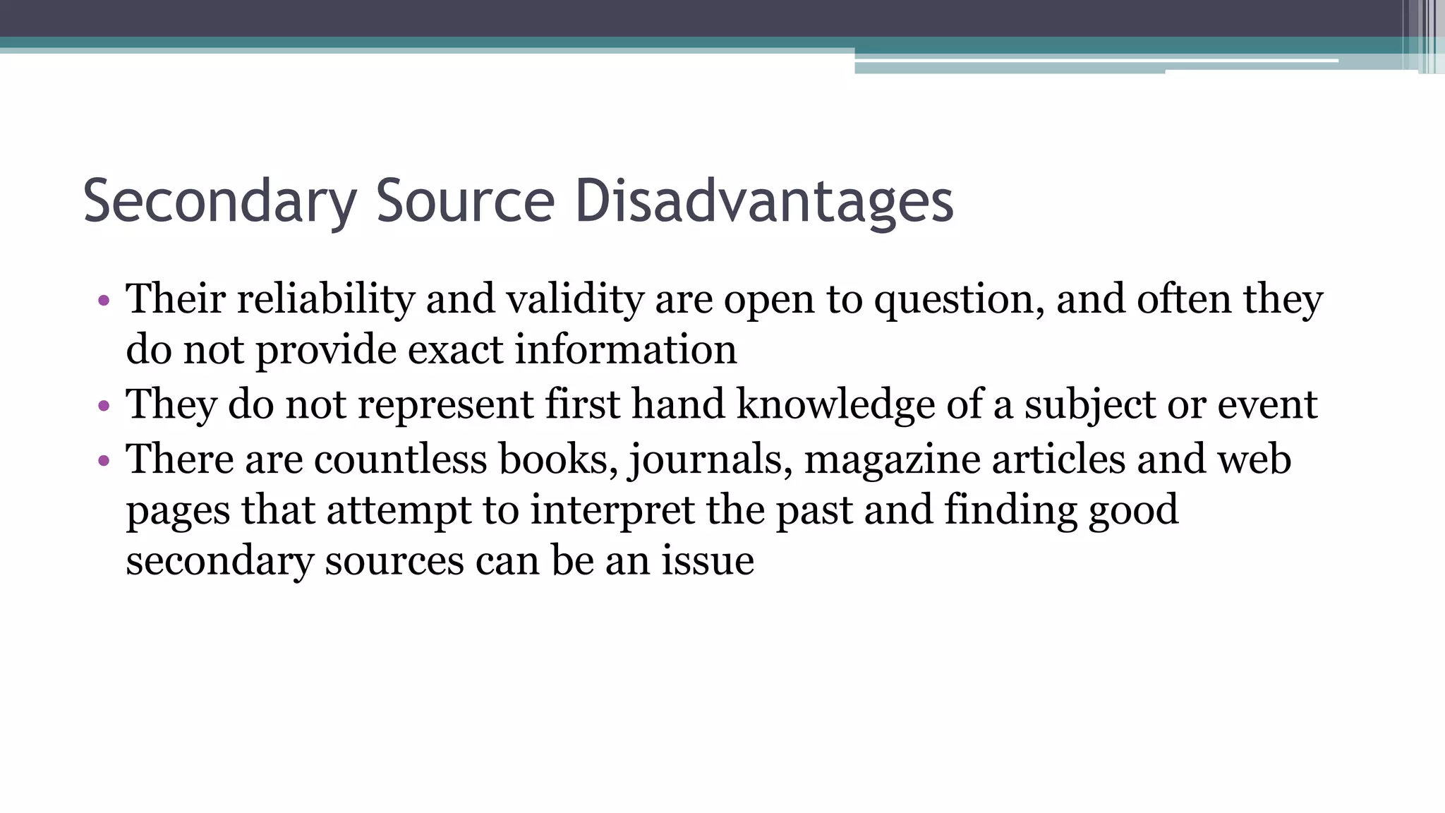 Secondary Source Disadvantages
• Their reliability and validity are open to question, and often they
do not provide exact information
• They do not represent first hand knowledge of a subject or event
• There are countless books, journals, magazine articles and web
pages that attempt to interpret the past and finding good
secondary sources can be an issue
 