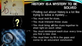 - -J L - -
;o . .
HISTORY ISA MYSTERY TO BE
SOLVED
•
~J( ' ~. ' 4
"

• Finding out about history is a lot like
,,
'' ) O trying to solve a mystery ...
•
•
•
You
You
You
must
must
must
look for clues.
interpret those clues
bring all the clues together to
shed light on each other.
- · You
you
You
must reinterpret each clue every time
find a new clue.
• must then try fill in the gaps and
4. come to an educated conclusion.
«
gr 4
 