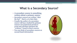 What is a Secondary Source?
• A secondary source is something
written about a primary source.
• Secondary sources are written "after
the fact" - that is, at a later date.
• Usually the author of a secondary
source will have studied the primary
sources of an historical period or
event and will then interpret the
"evidence" found in these sources.
• You can think of secondary sources as
second-hand information.
 