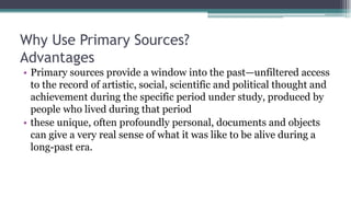 Why Use Primary Sources?
Advantages
• Primary sources provide a window into the past—unfiltered access
to the record of artistic, social, scientific and political thought and
achievement during the specific period under study, produced by
people who lived during that period
• these unique, often profoundly personal, documents and objects
can give a very real sense of what it was like to be alive during a
long-past era.
 