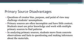 Primary Source Disadvantages
• Questions of creator bias, purpose, and point of view may
challenge students’ assumptions.
• Primary sources are often incomplete and have little context.
Students must use prior knowledge and work with multiple
primary sources to find patterns
• In analyzing primary sources, students move from concrete
observations and facts to questioning and making inferences
about the materials.
 