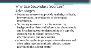 Why Use Secondary Sources?
Advantages
• Secondary sources can provide analysis, synthesis,
interpretation, or evaluation of the original
information.
• Secondary sources are best for uncovering
background or historical information about a topic
and broadening your understanding of a topic by
exposing you to others’ perspectives,
interpretations, and conclusions
• Allows the reader to get expert views of events and
often bring together multiple primary sources
relevant to the subject matter
 