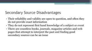 Secondary Source Disadvantages
• Their reliability and validity are open to question, and often they
do not provide exact information
• They do not represent first hand knowledge of a subject or event
• There are countless books, journals, magazine articles and web
pages that attempt to interpret the past and finding good
secondary sources can be an issue
 
