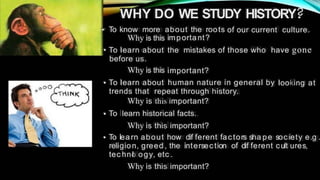WHY DO WE STUDY HISTORY.
• To know more about the roots
important?
of our current culture.
Why is this
those who have gone
• To learn about
before us.
Why is this
To learn about
the mistakes of
important?
human nature in general by
• looking at
trends that repeat through history.
Why is this important?
To learn historical facts.
Why is this important?
To learn about how dif ferent fac tors sha pe society e.g
religion, greed , the intersec tion of dif ferent cult ures,
tec hno
l ogy, etc .
Why is this important?
•
•
 