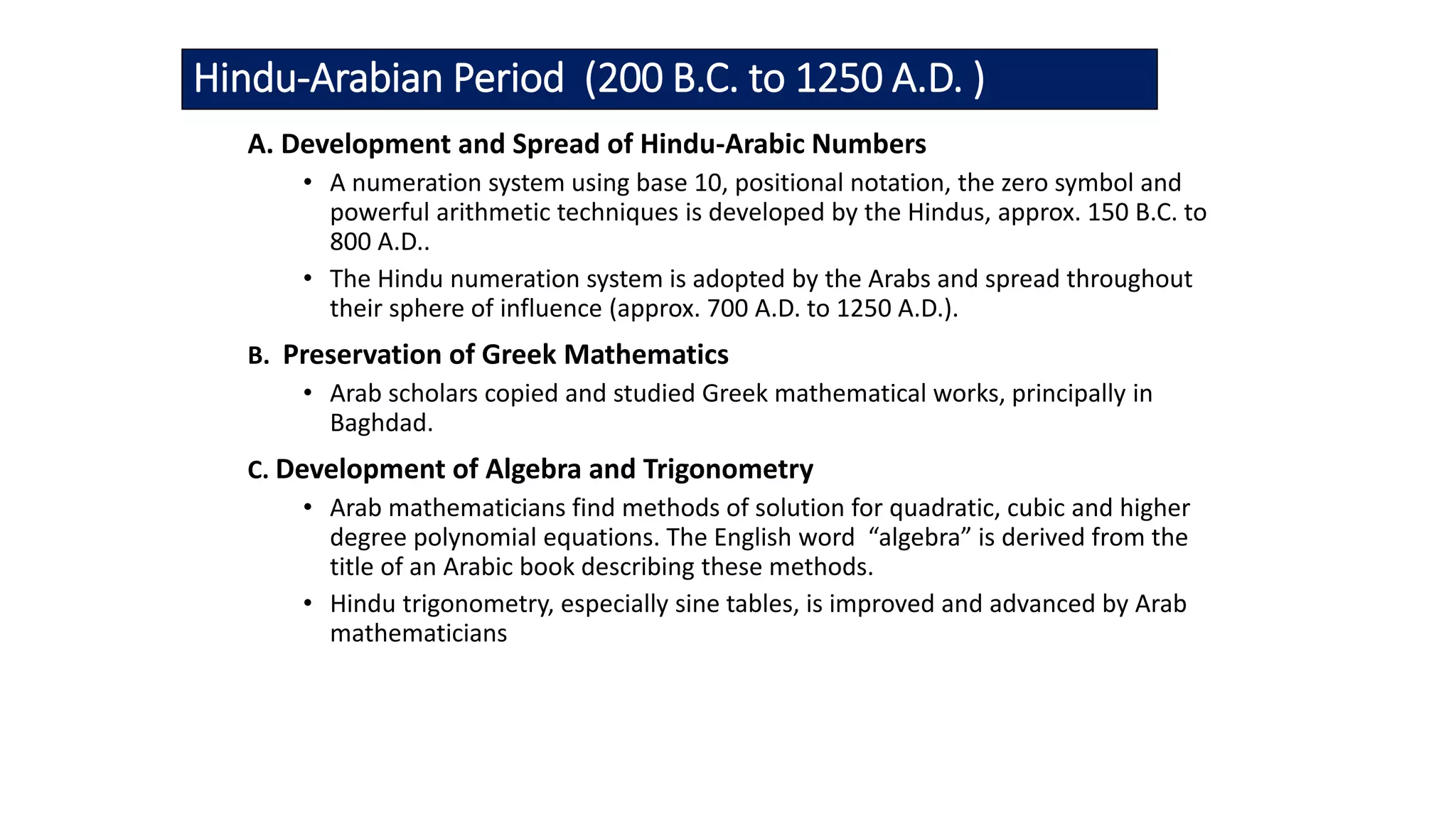 Hindu-Arabian Period (200 B.C. to 1250 A.D. )
A. Development and Spread of Hindu-Arabic Numbers
• A numeration system using base 10, positional notation, the zero symbol and
powerful arithmetic techniques is developed by the Hindus, approx. 150 B.C. to
800 A.D..
• The Hindu numeration system is adopted by the Arabs and spread throughout
their sphere of influence (approx. 700 A.D. to 1250 A.D.).
B. Preservation of Greek Mathematics
• Arab scholars copied and studied Greek mathematical works, principally in
Baghdad.
C. Development of Algebra and Trigonometry
• Arab mathematicians find methods of solution for quadratic, cubic and higher
degree polynomial equations. The English word “algebra” is derived from the
title of an Arabic book describing these methods.
• Hindu trigonometry, especially sine tables, is improved and advanced by Arab
mathematicians
 