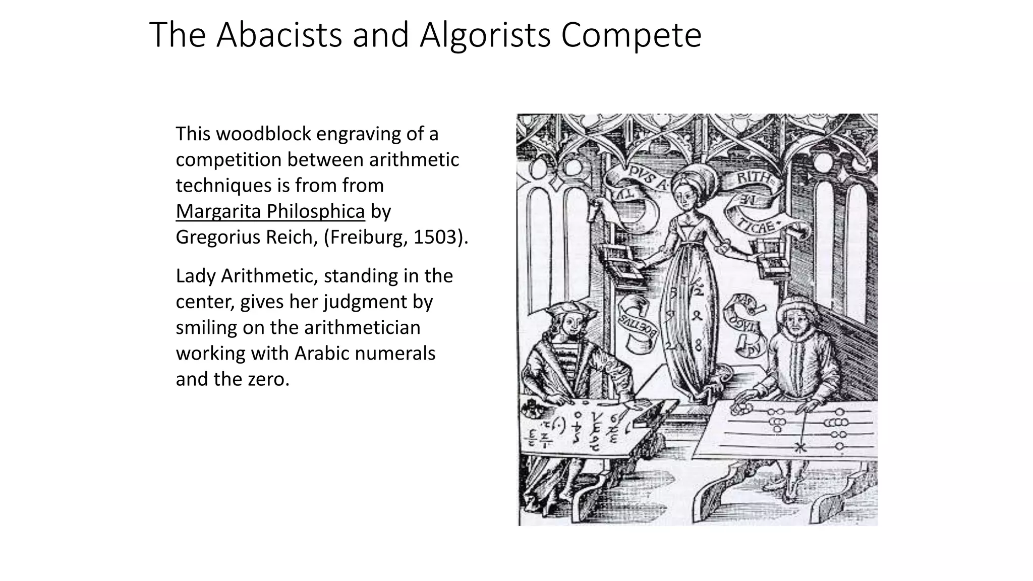 This woodblock engraving of a
competition between arithmetic
techniques is from from
Margarita Philosphica by
Gregorius Reich, (Freiburg, 1503).
Lady Arithmetic, standing in the
center, gives her judgment by
smiling on the arithmetician
working with Arabic numerals
and the zero.
The Abacists and Algorists Compete
 
