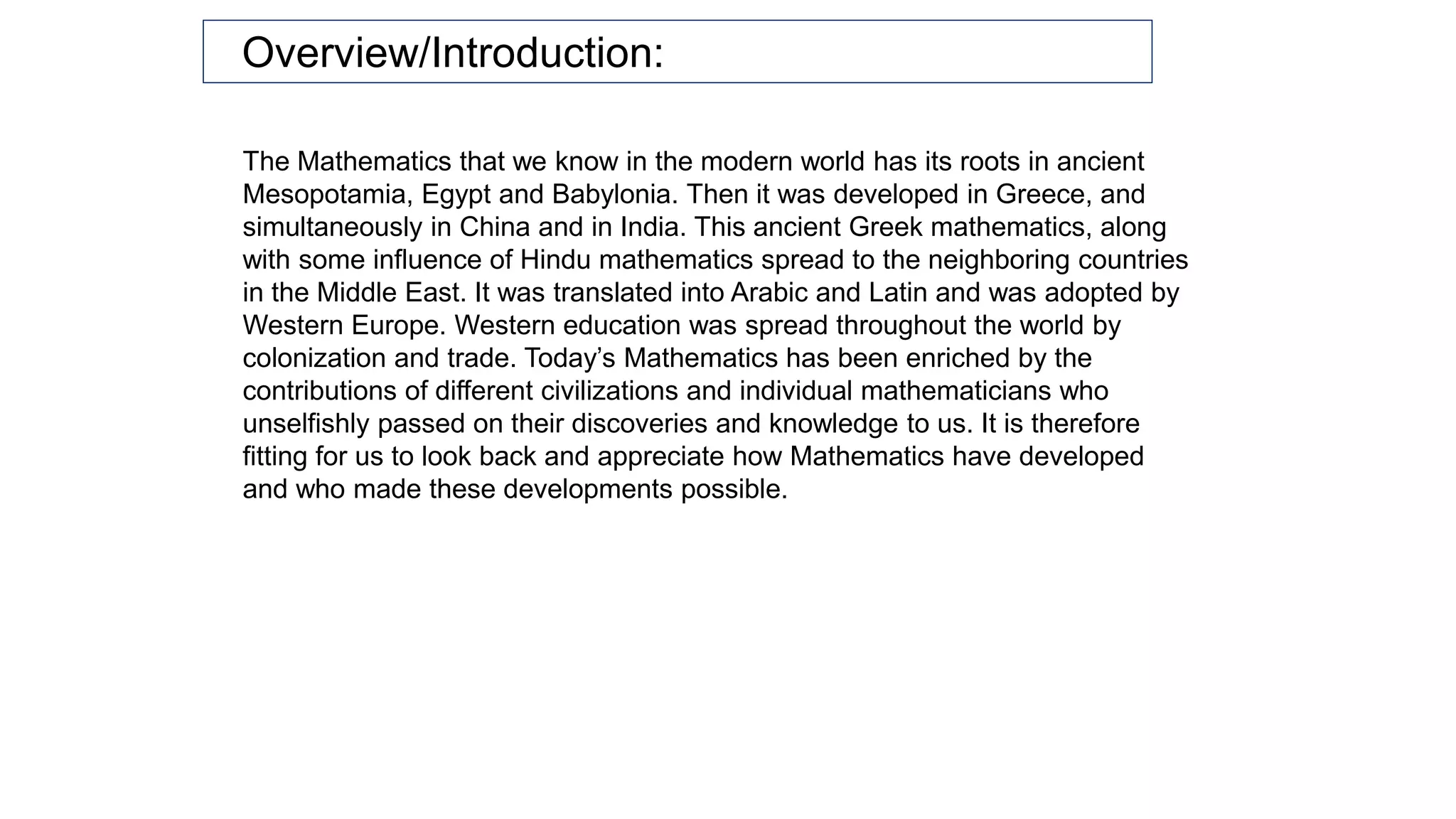 The Mathematics that we know in the modern world has its roots in ancient
Mesopotamia, Egypt and Babylonia. Then it was developed in Greece, and
simultaneously in China and in India. This ancient Greek mathematics, along
with some influence of Hindu mathematics spread to the neighboring countries
in the Middle East. It was translated into Arabic and Latin and was adopted by
Western Europe. Western education was spread throughout the world by
colonization and trade. Today’s Mathematics has been enriched by the
contributions of different civilizations and individual mathematicians who
unselfishly passed on their discoveries and knowledge to us. It is therefore
fitting for us to look back and appreciate how Mathematics have developed
and who made these developments possible.
Overview/Introduction:
 