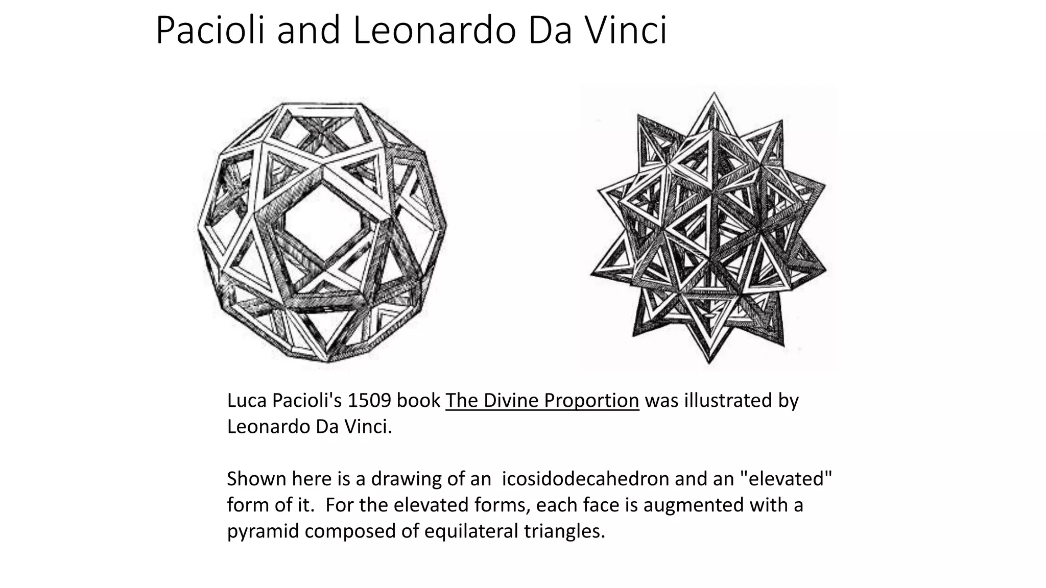 Pacioli and Leonardo Da Vinci
Luca Pacioli's 1509 book The Divine Proportion was illustrated by
Leonardo Da Vinci.
Shown here is a drawing of an icosidodecahedron and an "elevated"
form of it. For the elevated forms, each face is augmented with a
pyramid composed of equilateral triangles.
 