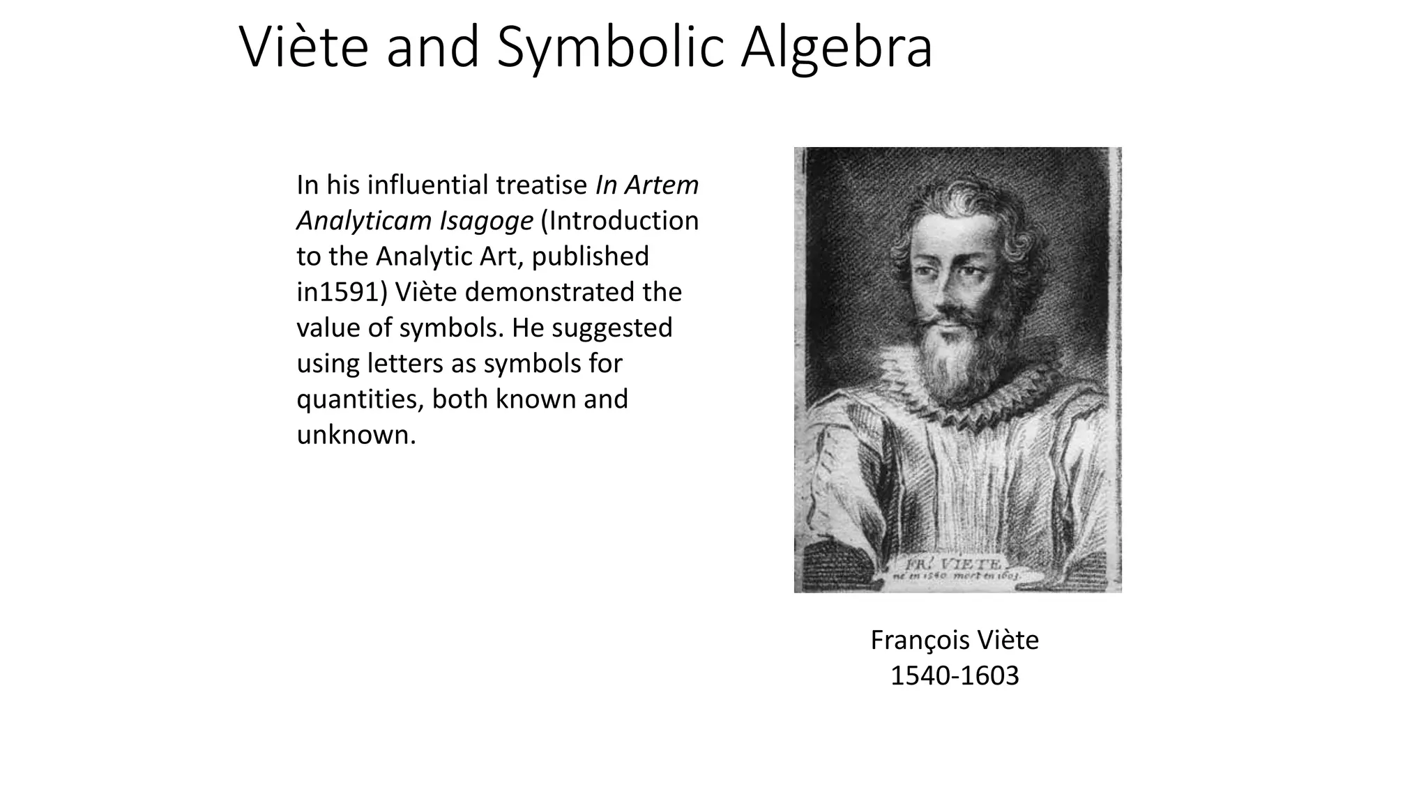 In his influential treatise In Artem
Analyticam Isagoge (Introduction
to the Analytic Art, published
in1591) Viète demonstrated the
value of symbols. He suggested
using letters as symbols for
quantities, both known and
unknown.
François Viète
1540-1603
Viète and Symbolic Algebra
 