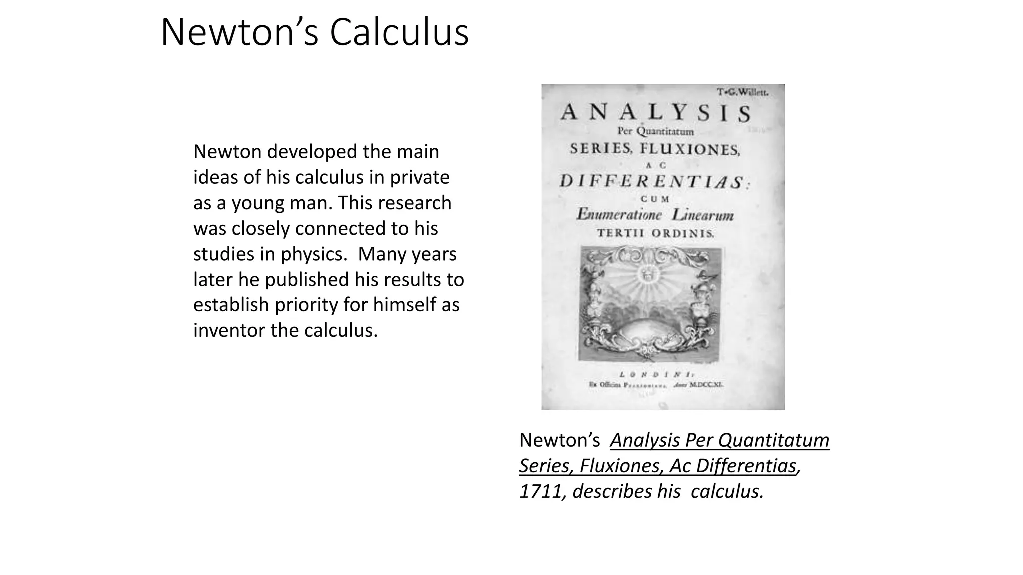Newton’s Calculus
Newton developed the main
ideas of his calculus in private
as a young man. This research
was closely connected to his
studies in physics. Many years
later he published his results to
establish priority for himself as
inventor the calculus.
Newton’s Analysis Per Quantitatum
Series, Fluxiones, Ac Differentias,
1711, describes his calculus.
 