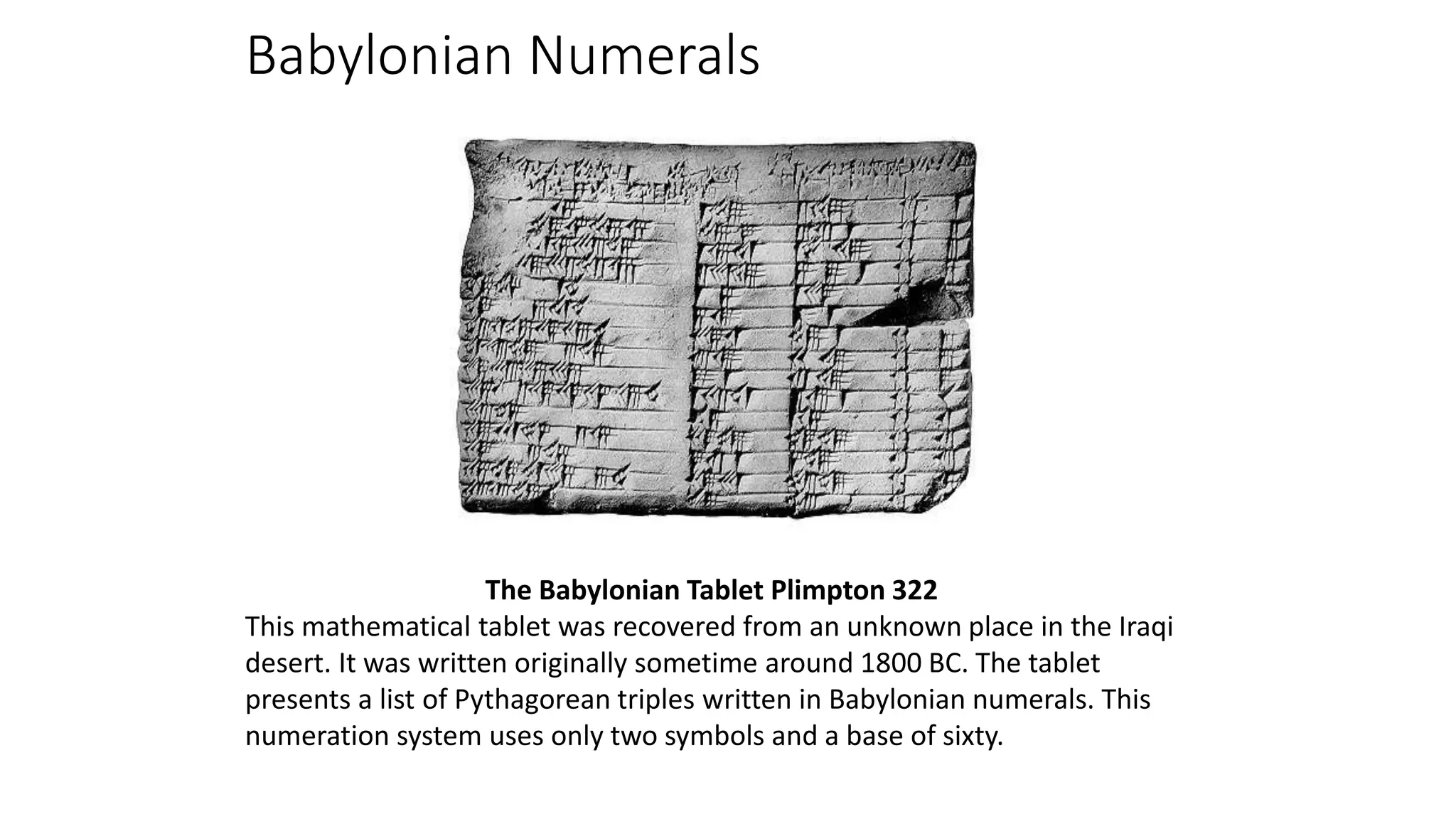 Babylonian Numerals
The Babylonian Tablet Plimpton 322
This mathematical tablet was recovered from an unknown place in the Iraqi
desert. It was written originally sometime around 1800 BC. The tablet
presents a list of Pythagorean triples written in Babylonian numerals. This
numeration system uses only two symbols and a base of sixty.
 