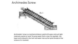 Archimedes Screw
Archimedes’ screw is a mechanical device used to lift water and such light
materials as grain or sand. To pump water from a river, for example, the
lower end is placed in the river and water rises up the spiral threads of the
screw as it is revolved.
 