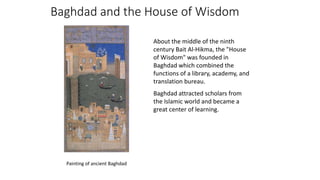 Baghdad and the House of Wisdom
About the middle of the ninth
century Bait Al-Hikma, the "House
of Wisdom" was founded in
Baghdad which combined the
functions of a library, academy, and
translation bureau.
Baghdad attracted scholars from
the Islamic world and became a
great center of learning.
Painting of ancient Baghdad
 