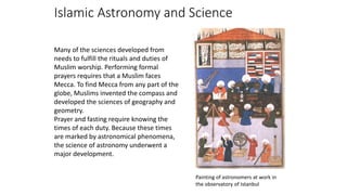 Islamic Astronomy and Science
Many of the sciences developed from
needs to fulfill the rituals and duties of
Muslim worship. Performing formal
prayers requires that a Muslim faces
Mecca. To find Mecca from any part of the
globe, Muslims invented the compass and
developed the sciences of geography and
geometry.
Prayer and fasting require knowing the
times of each duty. Because these times
are marked by astronomical phenomena,
the science of astronomy underwent a
major development.
Painting of astronomers at work in
the observatory of Istanbul
 
