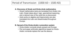 A. Discovery of Greek and Hindu-Arab mathematics
• Greek mathematics texts are translated from Arabic into
Latin; Greek ideas about logic, geometrical reasoning,
and a rational view of the world are re-discovered.
• Arab works on algebra and trigonometry are also
translated into Latin and disseminated throughout
Europe.
B. Spread of the Hindu-Arabic numeration system
• Hindu-Arabic numerals slowly spread over Europe
• Pen and paper arithmetic algorithms based on Hindu-
Arabic numerals replace the use the abacus.
Period of Transmission (1000 AD – 1500 AD)
 