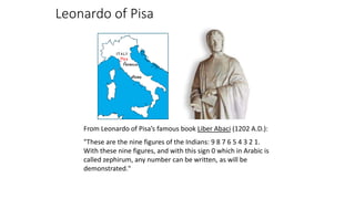 Leonardo of Pisa
From Leonardo of Pisa’s famous book Liber Abaci (1202 A.D.):
"These are the nine figures of the Indians: 9 8 7 6 5 4 3 2 1.
With these nine figures, and with this sign 0 which in Arabic is
called zephirum, any number can be written, as will be
demonstrated."
 