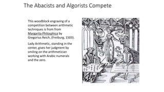 This woodblock engraving of a
competition between arithmetic
techniques is from from
Margarita Philosphica by
Gregorius Reich, (Freiburg, 1503).
Lady Arithmetic, standing in the
center, gives her judgment by
smiling on the arithmetician
working with Arabic numerals
and the zero.
The Abacists and Algorists Compete
 