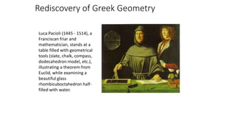 Rediscovery of Greek Geometry
Luca Pacioli (1445 - 1514), a
Franciscan friar and
mathematician, stands at a
table filled with geometrical
tools (slate, chalk, compass,
dodecahedron model, etc.),
illustrating a theorem from
Euclid, while examining a
beautiful glass
rhombicuboctahedron half-
filled with water.
 