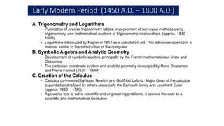 Early Modern Period (1450 A.D. – 1800 A.D.)
A. Trigonometry and Logarithms
• Publication of precise trigonometry tables, improvement of surveying methods using
trigonometry, and mathematical analysis of trigonometric relationships. (approx. 1530 –
1600)
• Logarithms introduced by Napier in 1614 as a calculation aid. This advances science in a
manner similar to the introduction of the computer
B. Symbolic Algebra and Analytic Geometry
• Development of symbolic algebra, principally by the French mathematicians Viete and
Descartes
• The cartesian coordinate system and analytic geometry developed by Rene Descartes
and Pierre Fermat (1630 – 1640)
C. Creation of the Calculus
• Calculus co-invented by Isaac Newton and Gottfried Leibniz. Major ideas of the calculus
expanded and refined by others, especially the Bernoulli family and Leonhard Euler.
(approx. 1660 – 1750).
• A powerful tool to solve scientific and engineering problems, it opened the door to a
scientific and mathematical revolution.
 