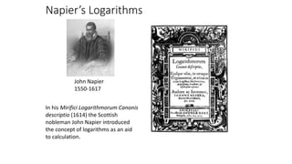 Napier’s Logarithms
In his Mirifici Logarithmorum Canonis
descriptio (1614) the Scottish
nobleman John Napier introduced
the concept of logarithms as an aid
to calculation.
John Napier
1550-1617
 