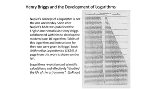 Henry Briggs and the Development of Logarithms
Napier’s concept of a logarithm is not
the one used today. Soon after
Napier’s book was published the
English mathematician Henry Briggs
collaborated with him to develop the
modern base 10 logarithm. Tables of
this logarithm and instructions for
their use were given in Briggs’ book
Arithmetica Logarithmica (1624). A
page from this work is shown on the
left.
Logarithms revolutionized scientific
calculations and effectively “doubled
the life of the astronomer”. (LaPlace)
 