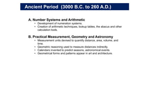 A. Number Systems and Arithmetic
• Development of numeration systems.
• Creation of arithmetic techniques, lookup tables, the abacus and other
calculation tools.
B. Practical Measurement, Geometry and Astronomy
• Measurement units devised to quantify distance, area, volume, and
time.
• Geometric reasoning used to measure distances indirectly.
• Calendars invented to predict seasons, astronomical events.
• Geometrical forms and patterns appear in art and architecture.
Ancient Period (3000 B.C. to 260 A.D.)
 