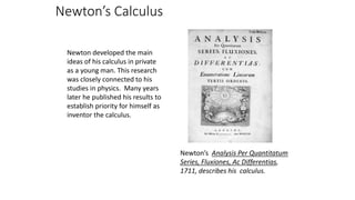 Newton’s Calculus
Newton developed the main
ideas of his calculus in private
as a young man. This research
was closely connected to his
studies in physics. Many years
later he published his results to
establish priority for himself as
inventor the calculus.
Newton’s Analysis Per Quantitatum
Series, Fluxiones, Ac Differentias,
1711, describes his calculus.
 