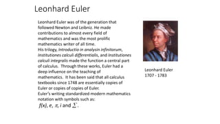 Leonhard Euler
Leonhard Euler was of the generation that
followed Newton and Leibniz. He made
contributions to almost every field of
mathematics and was the most prolific
mathematics writer of all time.
His trilogy, Introductio in analysin infinitorum,
Institutiones calculi differentialis, and Institutiones
calculi integralis made the function a central part
of calculus. Through these works, Euler had a
deep influence on the teaching of
mathematics. It has been said that all calculus
textbooks since 1748 are essentially copies of
Euler or copies of copies of Euler.
Euler’s writing standardized modern mathematics
notation with symbols such as:
f(x), e, , i and  .
Leonhard Euler
1707 - 1783
 